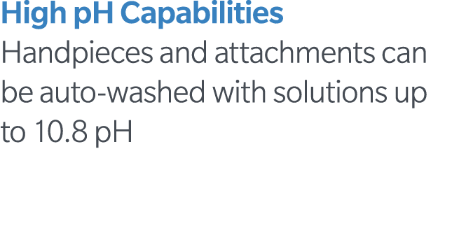 High pH Capabilities Handpieces and attachments can be auto-washed with solutions up to 10 8 pH
