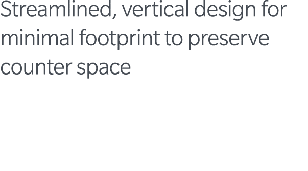 Streamlined, vertical design for minimal footprint to preserve counter space 